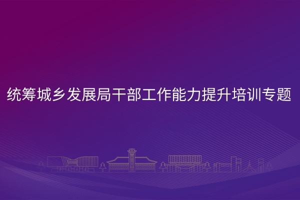 统筹城乡发展局干部工作能力提升培训专题